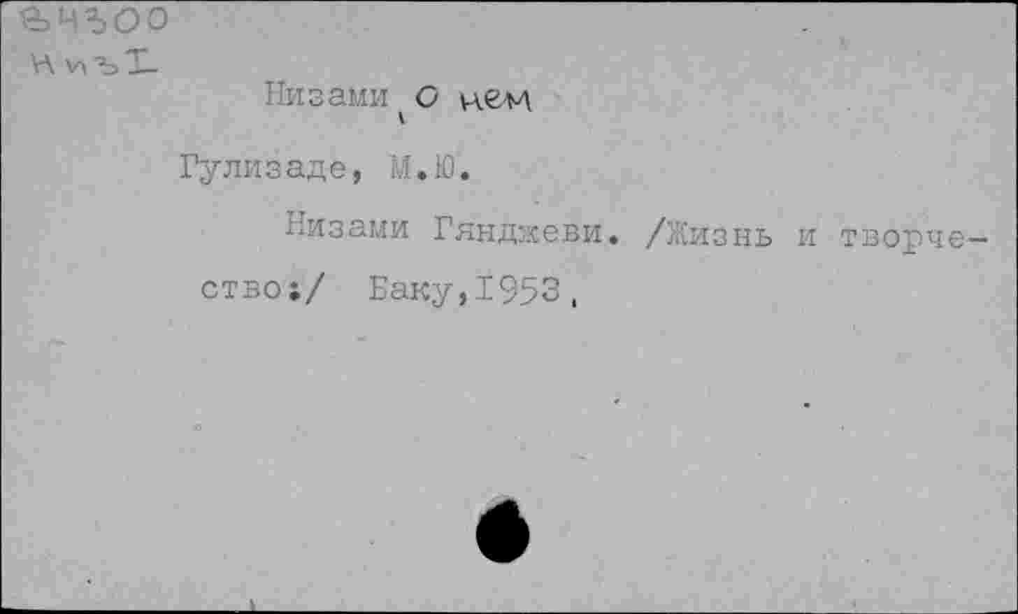 ﻿¥\ "Ъ Т-
Низами О кем
Гулизаде, М.Ю.
Низами Гянджеви. /Жизнь и творчество!/ Баку,1953,